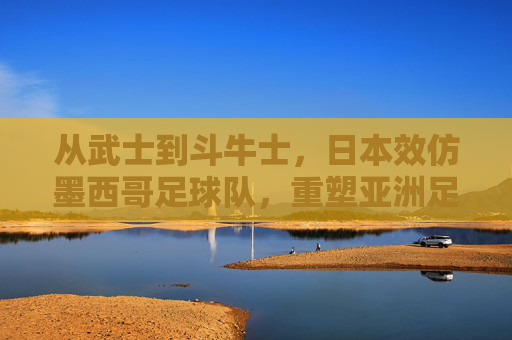 从武士到斗牛士，日本效仿墨西哥足球队，重塑亚洲足球的硬核美学