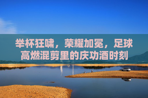举杯狂啸,荣耀加冕,足球高燃混剪里的庆功酒时刻