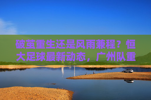 破茧重生还是风雨兼程?恒大足球最新动态,广州队重返中超,广州豹冲甲成功