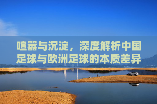 喧嚣与沉淀，深度解析中国足球与欧洲足球的本质差异