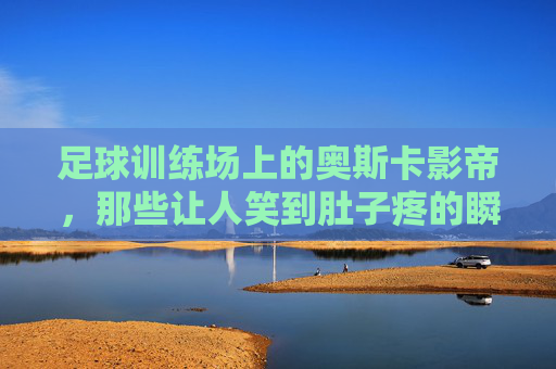 足球训练场上的奥斯卡影帝,那些让人笑到肚子疼的瞬间