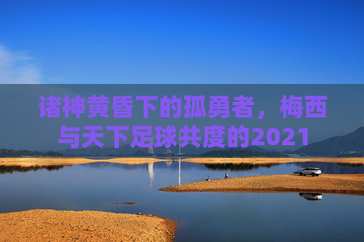 诸神黄昏下的孤勇者，梅西与天下足球共度的2021