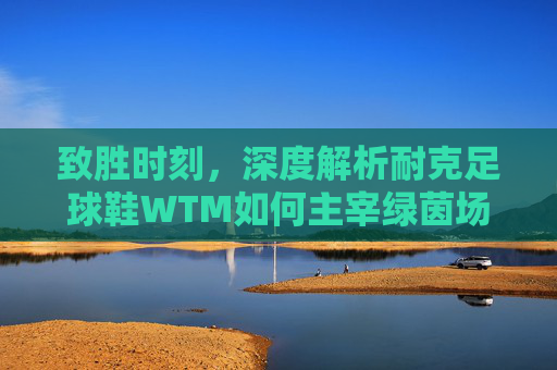 致胜时刻，深度解析耐克足球鞋WTM如何主宰绿茵场