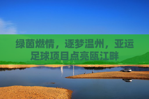 绿茵燃情，逐梦温州，亚运足球项目点亮瓯江畔