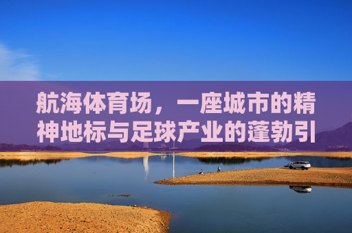 航海体育场，一座城市的精神地标与足球产业的蓬勃引擎