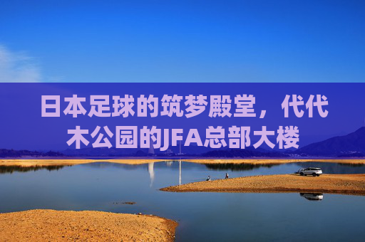 日本足球的筑梦殿堂，代代木公园的JFA总部大楼