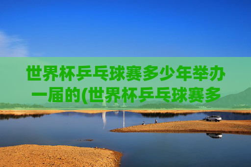 世界杯乒乓球赛多少年举办一届的(世界杯乒乓球赛多少年举办一届的啊)