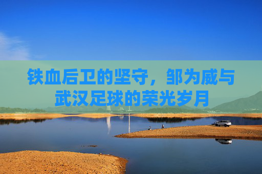 铁血后卫的坚守，邹为威与武汉足球的荣光岁月