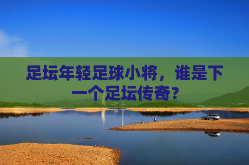 足坛年轻足球小将，谁是下一个足坛传奇？