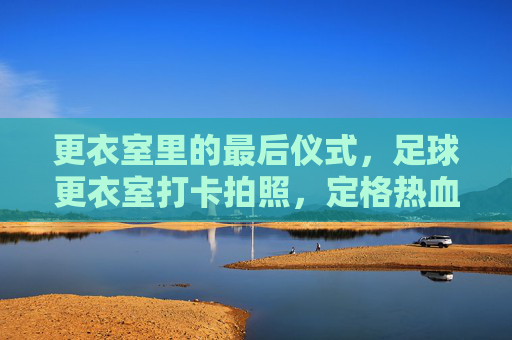 更衣室里的最后仪式,足球更衣室打卡拍照,定格热血与兄弟情
