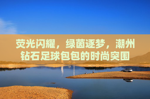 荧光闪耀，绿茵逐梦，潮州钻石足球包包的时尚突围