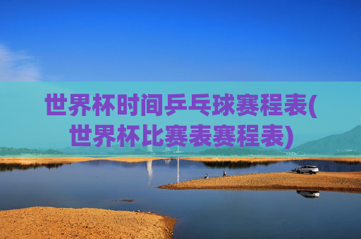 世界杯时间乒乓球赛程表(世界杯比赛表赛程表)