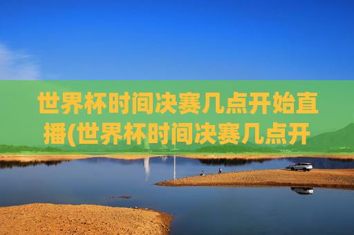 世界杯时间决赛几点开始直播(世界杯时间决赛几点开始直播的)