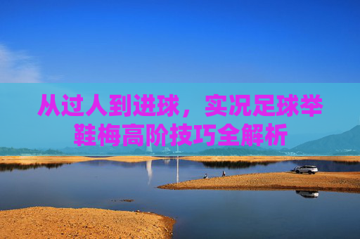 从过人到进球，实况足球举鞋梅高阶技巧全解析