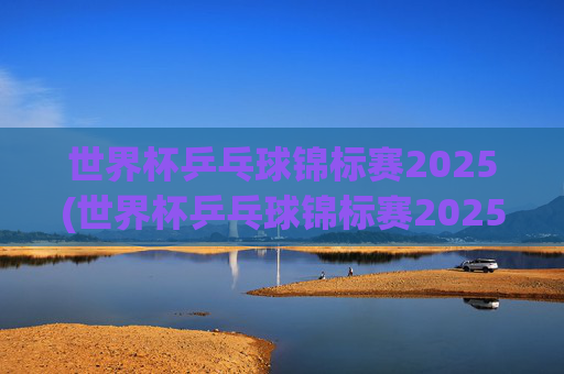 世界杯乒乓球锦标赛2025(世界杯乒乓球锦标赛2025赛程时间表)
