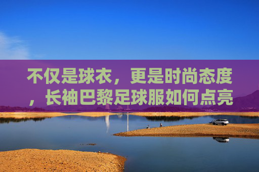 不仅是球衣,更是时尚态度,长袖巴黎足球服如何点亮你的秋冬衣橱