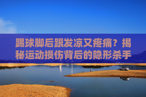 踢球脚后跟发凉又疼痛？揭秘运动损伤背后的隐形杀手