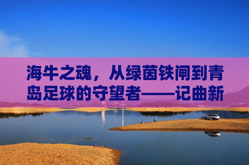 海牛之魂，从绿茵铁闸到青岛足球的守望者——记曲新龙