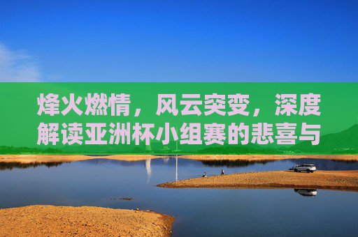 烽火燃情，风云突变，深度解读亚洲杯小组赛的悲喜与突围
