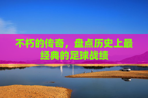 不朽的传奇,盘点历史上最经典的足球战绩