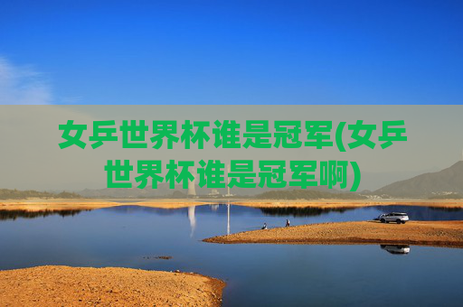 女乒世界杯谁是冠军(女乒世界杯谁是冠军啊)