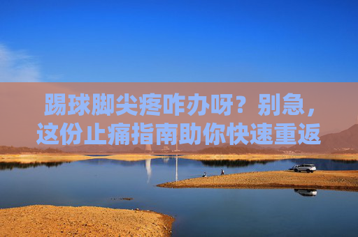 踢球脚尖疼咋办呀?别急,这份止痛指南助你快速重返赛场!