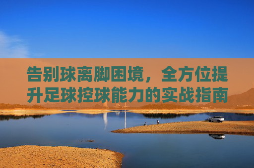 告别球离脚困境，全方位提升足球控球能力的实战指南