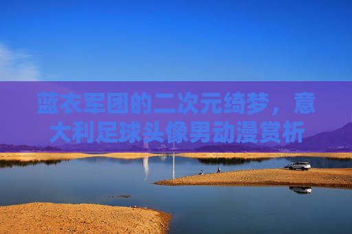 蓝衣军团的二次元绮梦,意大利足球头像男动漫赏析