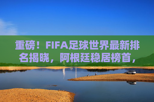 重磅!FIFA足球世界最新排名揭晓,阿根廷稳居榜首,亚洲球队强势崛起