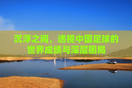 沉浮之间,透视中国足球的世界成绩与深层困局