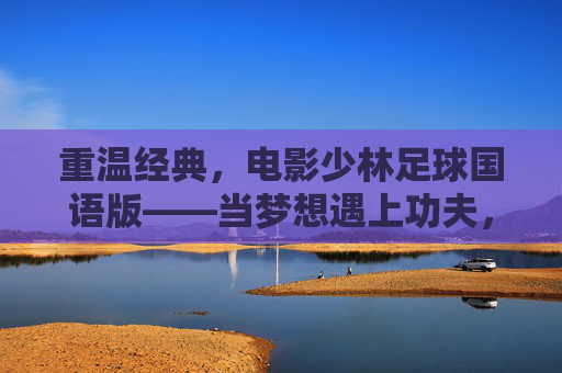 重温经典,电影少林足球国语版——当梦想遇上功夫,热血从未冷却