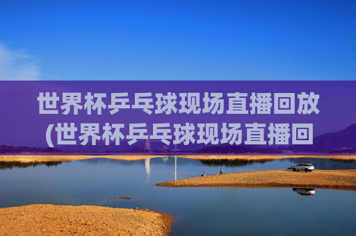 世界杯乒乓球现场直播回放(世界杯乒乓球现场直播回放视频)