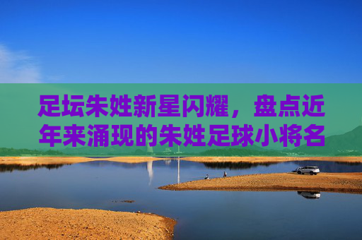 足坛朱姓新星闪耀，盘点近年来涌现的朱姓足球小将名单