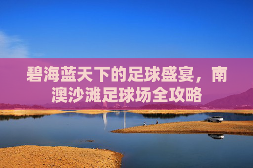碧海蓝天下的足球盛宴，南澳沙滩足球场全攻略