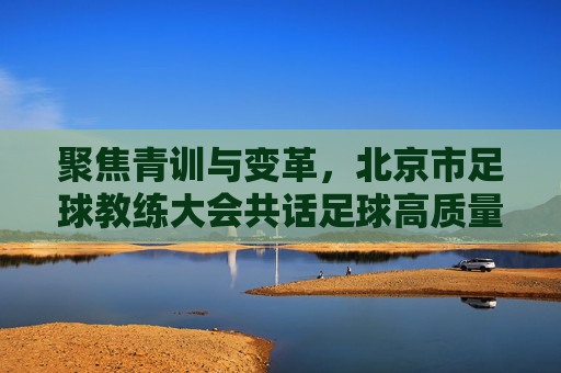 聚焦青训与变革,北京市足球教练大会共话足球高质量发展新篇章