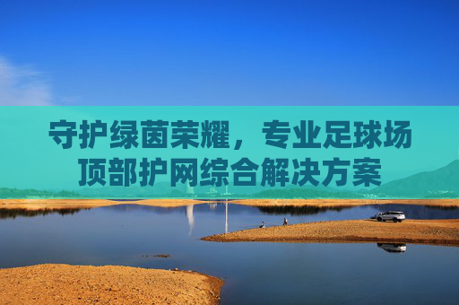 守护绿茵荣耀,专业足球场顶部护网综合解决方案