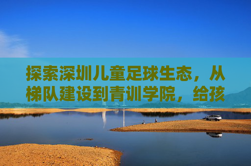 探索深圳儿童足球生态，从梯队建设到青训学院，给孩子一个奔跑的理由