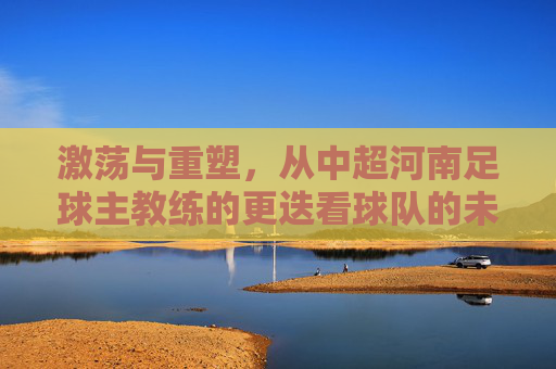 激荡与重塑,从中超河南足球主教练的更迭看球队的未来之路