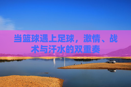 当篮球遇上足球，激情、战术与汗水的双重奏