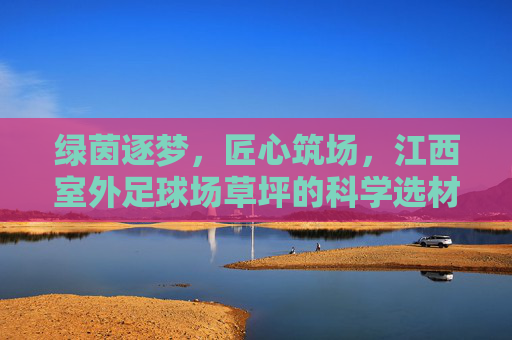 绿茵逐梦,匠心筑场,江西室外足球场草坪的科学选材与养护指南