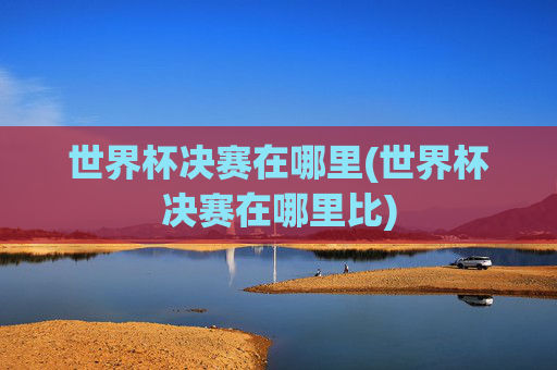 世界杯决赛在哪里(世界杯决赛在哪里比)