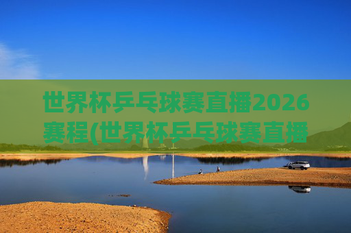 世界杯乒乓球赛直播2026赛程(世界杯乒乓球赛直播2026赛程表)