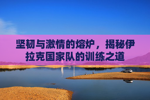 坚韧与激情的熔炉,揭秘伊拉克国家队的训练之道