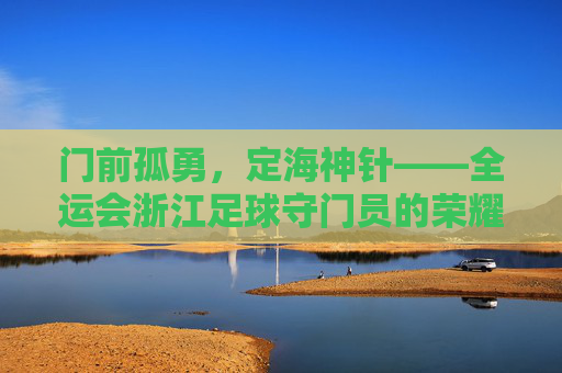 门前孤勇，定海神针——全运会浙江足球守门员的荣耀与坚守