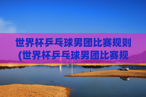 世界杯乒乓球男团比赛规则(世界杯乒乓球男团比赛规则是什么)