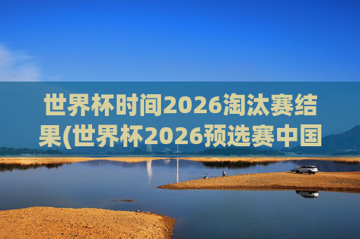 世界杯时间2026淘汰赛结果(世界杯2026预选赛中国队赛程)