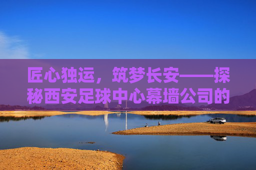 匠心独运,筑梦长安——探秘西安足球中心幕墙公司的硬核实力