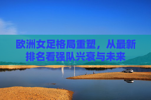 欧洲女足格局重塑,从最新排名看强队兴衰与未来