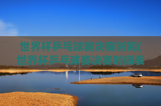 世界杯乒乓球赛决赛时间(世界杯乒乓球赛决赛时间表)