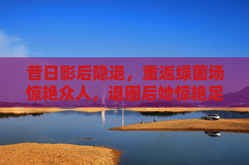 昔日影后隐退,重返绿茵场惊艳众人,退圈后她惊艳足球